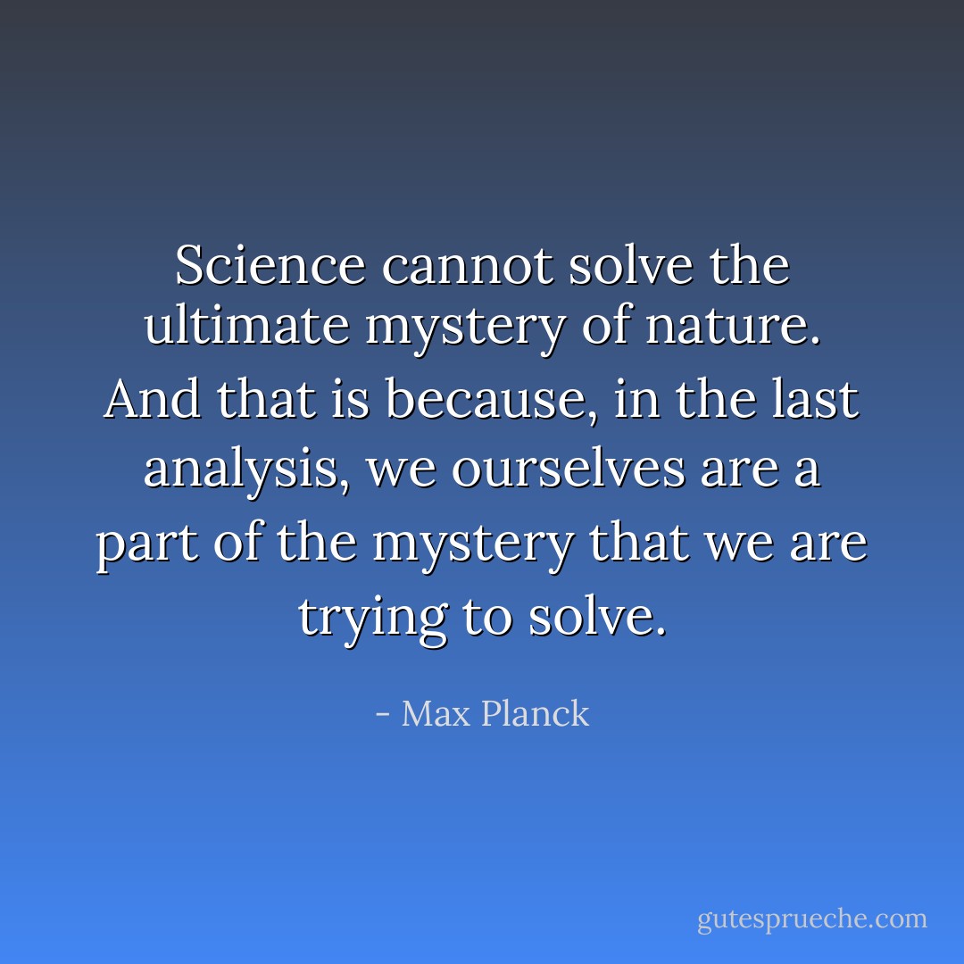 Science cannot solve the ultimate mystery of nature. And that is because, in the last analysis, we ourselves are a part of the mystery that we are trying to solve. - Max Planck