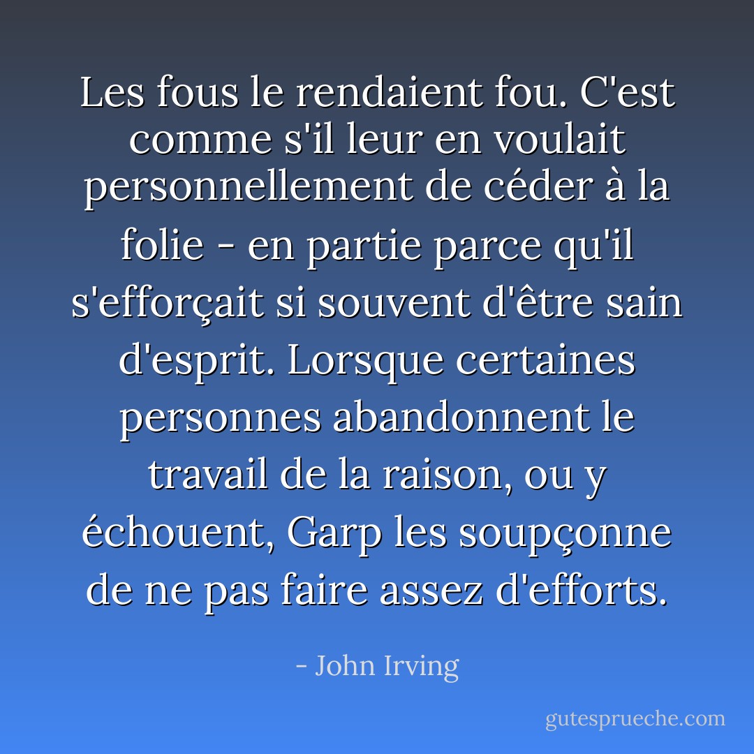 Les fous le rendaient fou. C'est comme s'il leur en voulait personnellement de céder à la folie - en partie parce qu'il s'efforçait si souvent d'être sain d'esprit. Lorsque certaines personnes abandonnent le travail de la raison, ou y échouent, Garp les soupçonne de ne pas faire assez d'efforts. - John Irving