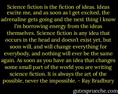 Science fiction is the fiction of ideas. Ideas excite me, and as soon as I get excited, the adrenaline gets going and the next thing I know I’m borrowing energy from the ideas themselves. Science fiction is any idea that occurs in the head and doesn’t exist yet, but soon will, and will change everything for everybody, and nothing will ever be the same again. As soon as you have an idea that changes some small part of the world you are writing science fiction. It is always the art of the possible, never the impossible. - Ray Bradbury