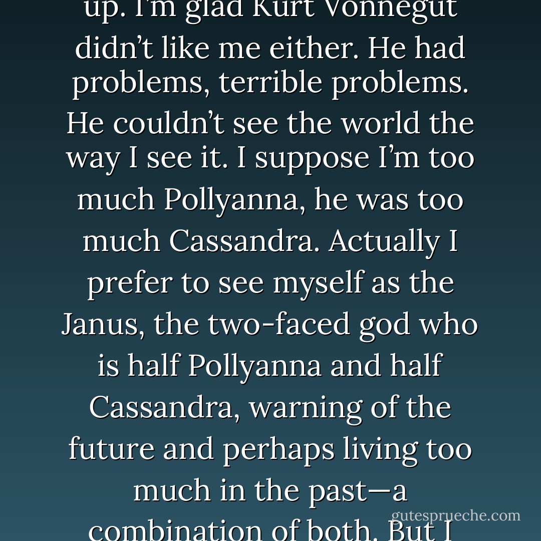 If I’d found out that <a href="https://www.goodreads.com/author/show/7927.Norman_Mailer" title="Norman Mailer" rel="nofollow noopener">Norman Mailer</a> liked me, I’d have killed myself. I think he was too hung up. I’m glad <a href="https://www.goodreads.com/author/show/2778055.Kurt_Vonnegut" title="Kurt Vonnegut" rel="nofollow noopener">Kurt Vonnegut</a> didn’t like me either. He had problems, terrible problems. He couldn’t see the world the way I see it. I suppose I’m too much Pollyanna, he was too much Cassandra. Actually I prefer to see myself as the Janus, the two-faced god who is half Pollyanna and half Cassandra, warning of the future and perhaps living too much in the past—a combination of both. But I don’t think I’m too over optimistic. - Ray Bradbury