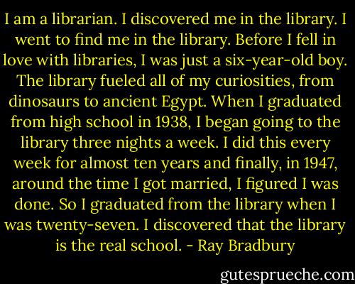 I am a librarian. I discovered me in the library. I went to find me in the library. Before I fell in love with libraries, I was just a six-year-old boy. The library fueled all of my curiosities, from dinosaurs to ancient Egypt. When I graduated from high school in 1938, I began going to the library three nights a week. I did this every week for almost ten years and finally, in 1947, around the time I got married, I figured I was done. So I graduated from the library when I was twenty-seven. I discovered that the library is the real school. - Ray Bradbury
