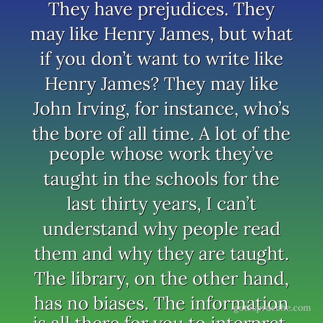 You can’t learn to write in college. It’s a very bad place for writers because the teachers always think they know more than you do—and they don’t. They have prejudices. They may like Henry James, but what if you don’t want to write like Henry James? They may like John Irving, for instance, who’s the bore of all time. A lot of the people whose work they’ve taught in the schools for the last thirty years, I can’t understand why people read them and why they are taught. The library, on the other hand, has no biases. The information is all there for you to interpret. You don’t have someone telling you what to think. You discover it for yourself. - Ray Bradbury