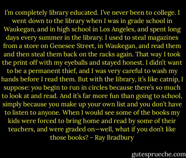 I’m completely library educated. I’ve never been to college. I went down to the library when I was in grade school in Waukegan, and in high school in Los Angeles, and spent long days every summer in the library. I used to steal magazines from a store on Genesee Street, in Waukegan, and read them and then steal them back on the racks again. That way I took the print off with my eyeballs and stayed honest. I didn’t want to be a permanent thief, and I was very careful to wash my hands before I read them. But with the library, it’s like catnip, I suppose: you begin to run in circles because there’s so much to look at and read. And it’s far more fun than going to school, simply because you make up your own list and you don’t have to listen to anyone. When I would see some of the books my kids were forced to bring home and read by some of their teachers, and were graded on—well, what if you don’t like those books? - Ray Bradbury