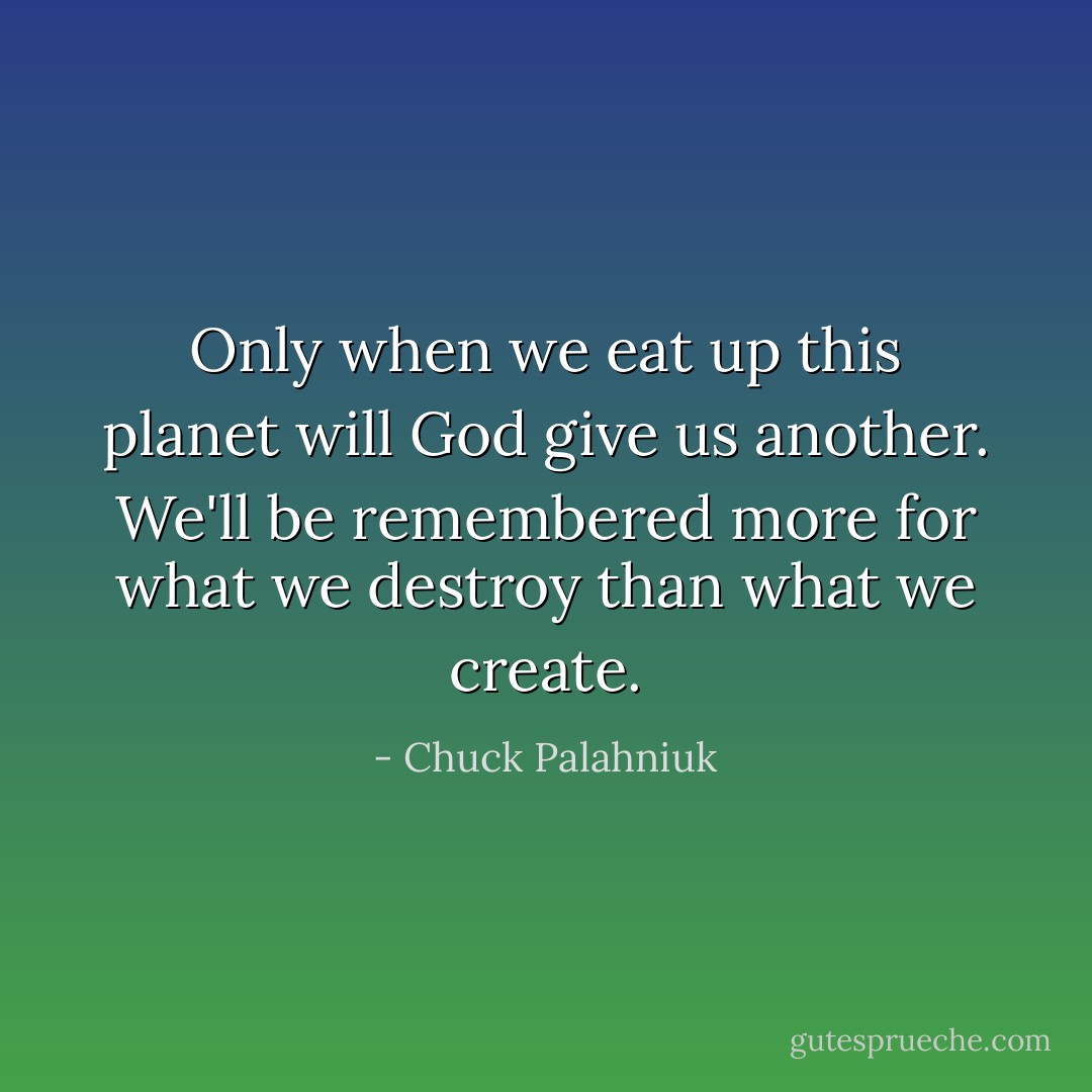 Only when we eat up this planet will God give us another. We'll be remembered more for what we destroy than what we create. - Chuck Palahniuk