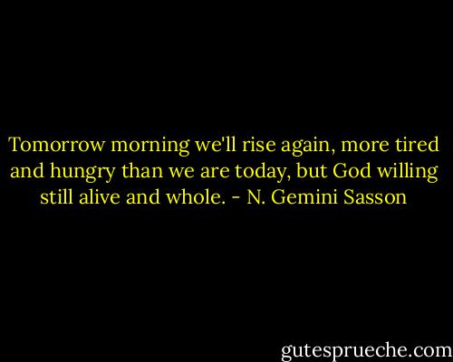 Tomorrow morning we'll rise again, more tired and hungry than we are today, but God willing still alive and whole. - N. Gemini Sasson