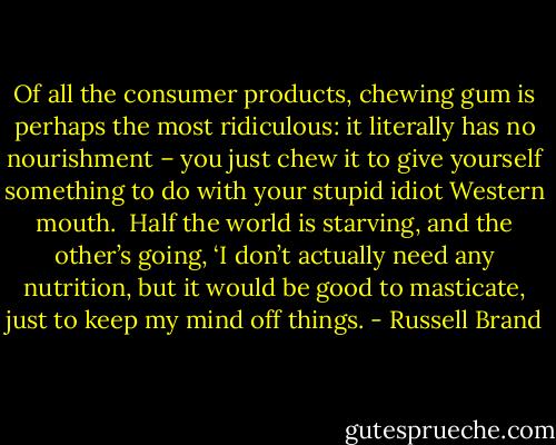 Of all the consumer products, chewing gum is perhaps the most ridiculous: it literally has no nourishment – you just chew it to give yourself something to do with your stupid idiot Western mouth.<br /><br />Half the world is starving, and the other’s going, ‘I don’t actually need any nutrition, but it would be good to masticate, just to keep my mind off things. - Russell Brand