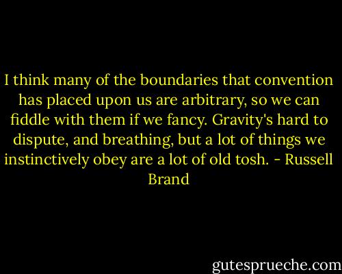 I think many of the boundaries that convention has placed upon us are arbitrary, so we can fiddle with them if we fancy. Gravity's hard to dispute, and breathing, but a lot of things we instinctively obey are a lot of old tosh. - Russell Brand