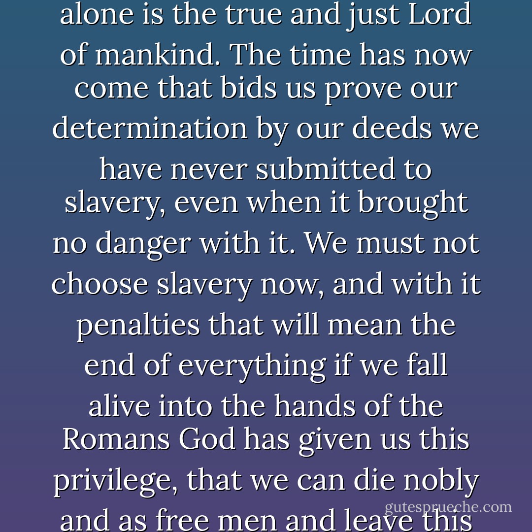 Brave and loyal followers! Long ago we resolved to serve neither the Romans nor anyone other than God Himself, who alone is the true and just Lord of mankind. The time has now come that bids us prove our determination by our deeds we have never submitted to slavery, even when it brought no danger with it. We must not choose slavery now, and with it penalties that will mean the end of everything if we fall alive into the hands of the Romans God has given us this privilege, that we can die nobly and as free men and leave this world as free men in company with our wives and children.<br />(Elazar Ben Yair) - Flavius Josephus