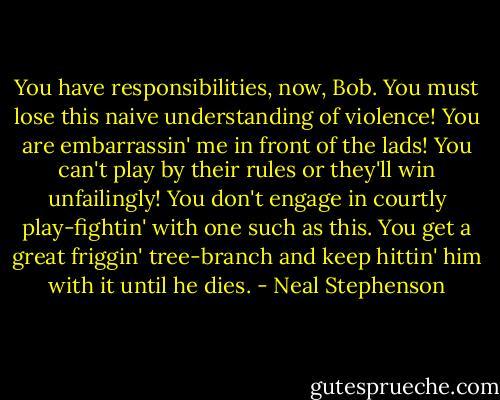 You have responsibilities, now, Bob. You must lose this naive understanding of violence! You are embarrassin' me in front of the lads! You can't play by their rules or they'll win unfailingly! You don't engage in courtly play-fightin' with one such as this. You get a great friggin' tree-branch and keep hittin' him with it until he dies. - Neal Stephenson