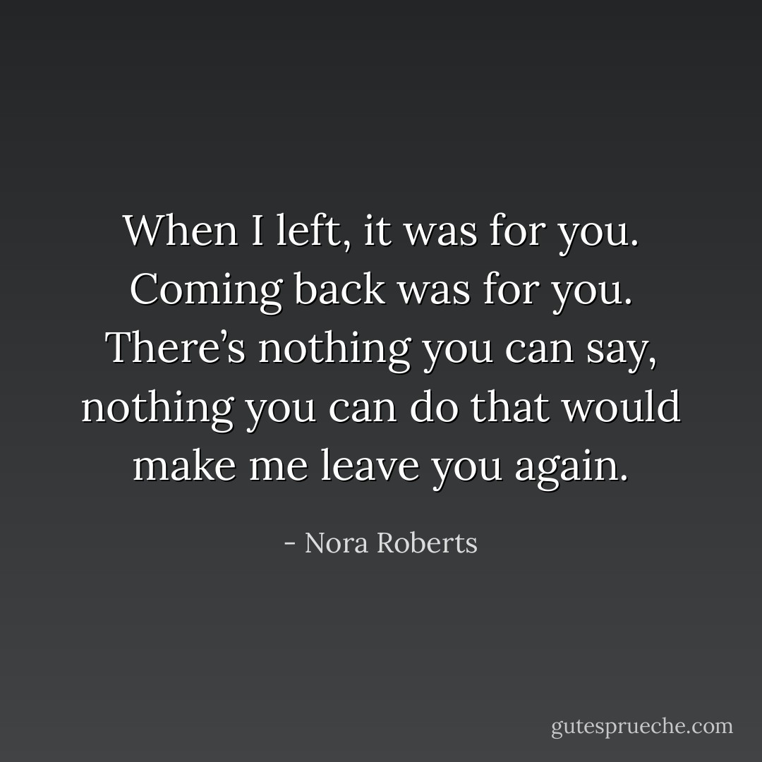 When I left, it was for you. Coming back was for you. There’s nothing you can say, nothing you can do that would make me leave you again. - Nora Roberts