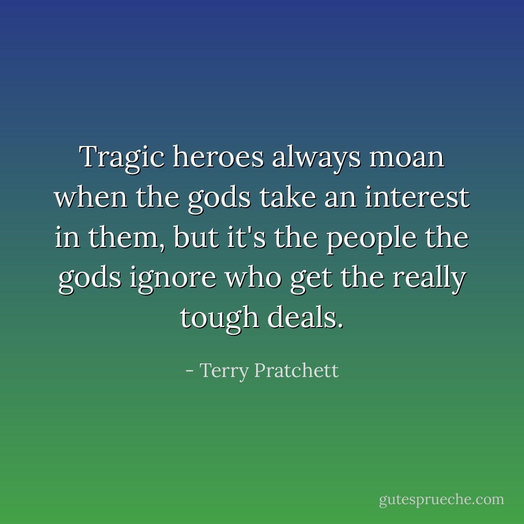 Tragic heroes always moan when the gods take an interest in them, but it's the people the gods ignore who get the really tough deals. - Terry Pratchett