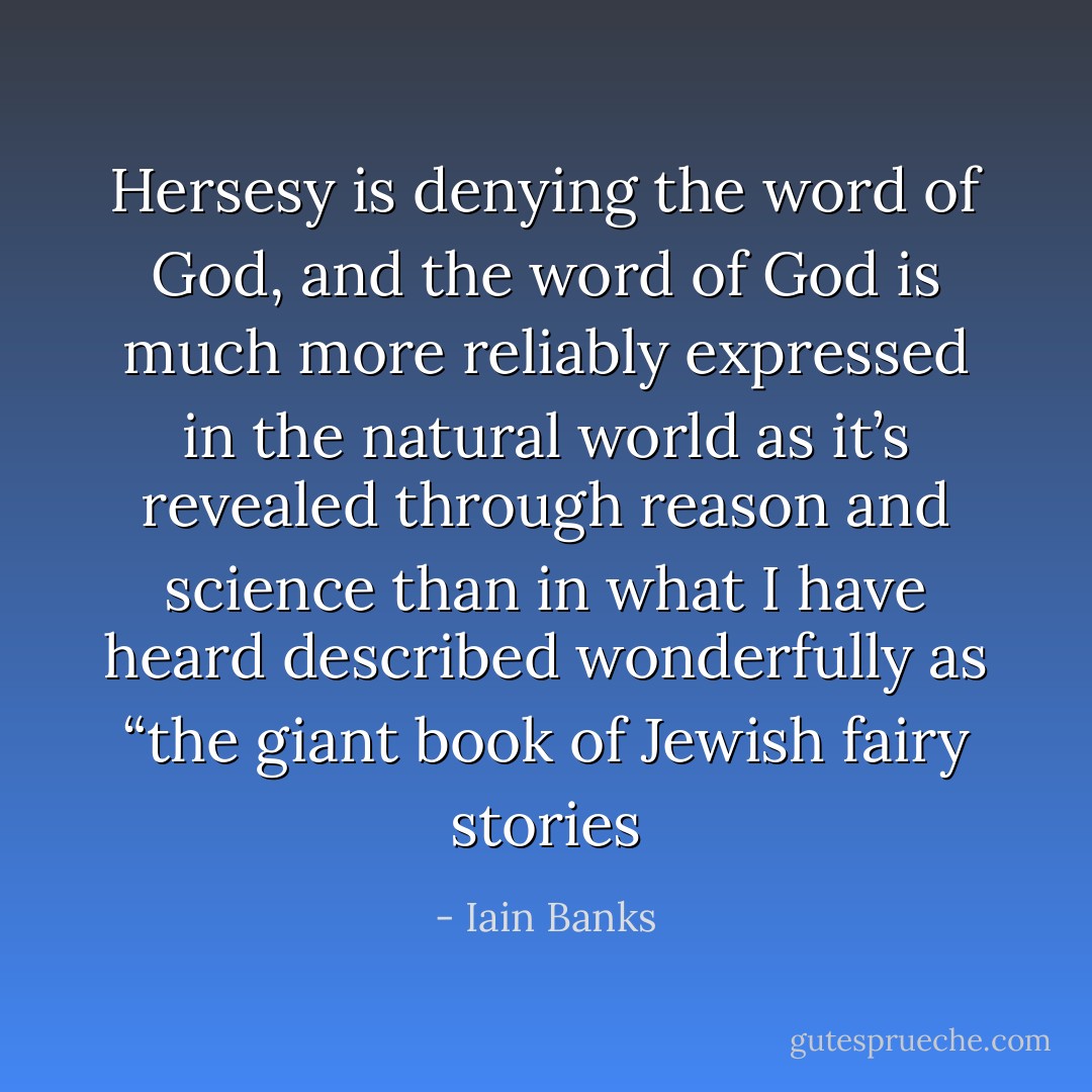 Hersesy is denying the word of God, and the word of God is much more reliably expressed in the natural world as it’s revealed through reason and science than in what I have heard described wonderfully as “the giant book of Jewish fairy stories - Iain Banks