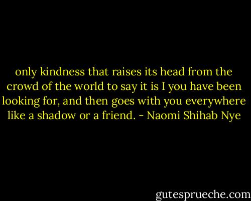 only kindness that raises its head<br />from the crowd of the world to say<br />it is I you have been looking for,<br />and then goes with you everywhere<br />like a shadow or a friend. - Naomi Shihab Nye
