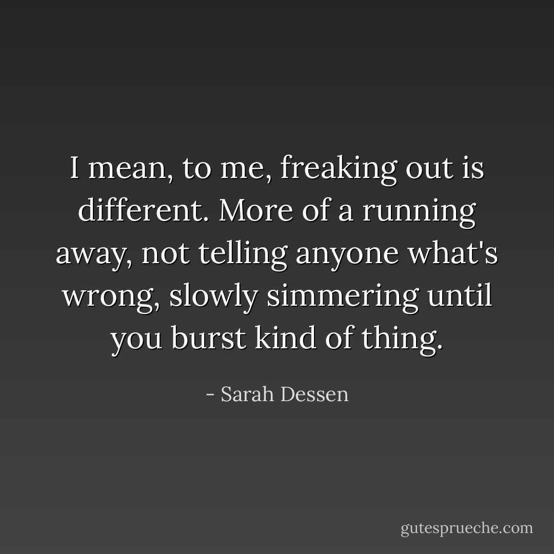 I mean, to me, freaking out is different. More of a running away, not telling anyone what's wrong, slowly simmering until you burst kind of thing. - Sarah Dessen