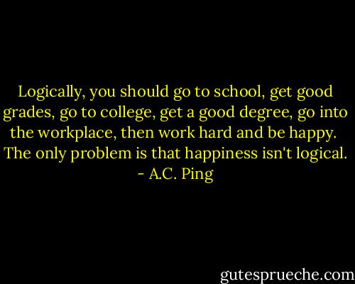 Logically, you should go to school, get good grades, go to college, get a good degree, go into the workplace, then work hard and be happy. <br />The only problem is that happiness isn't logical. - A.C. Ping