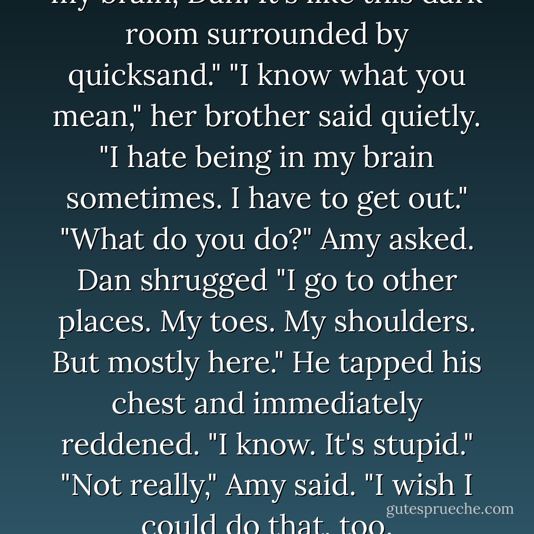 You should climb around inside my brain, Dan. It's like this dark room surrounded by quicksand."<br />"I know what you mean," her brother said quietly. "I hate being in my brain sometimes. I have to get out."<br />"What do you do?" Amy asked.<br />Dan shrugged "I go to other places. My toes. My shoulders. But mostly here." He tapped his chest and immediately reddened. "I know. It's stupid."<br />"Not really," Amy said. "I wish I could do that, too. - Peter Lerangis