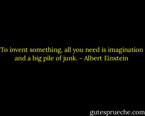 To invent something, all you need is imagination and a big pile of junk. - Albert Einstein