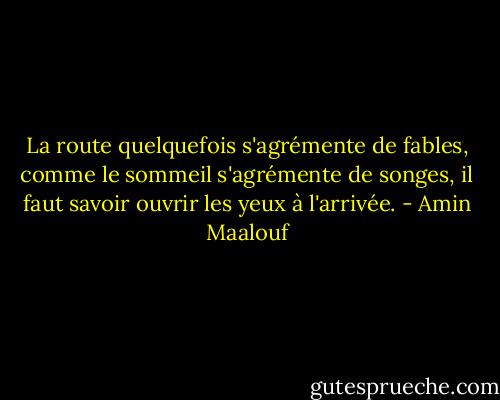La route quelquefois s'agrémente de fables, comme le sommeil s'agrémente de songes, il faut savoir ouvrir les yeux à l'arrivée. - Amin Maalouf