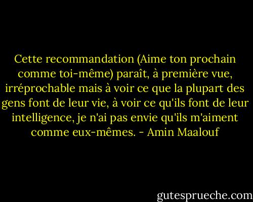 Cette recommandation (Aime ton prochain comme toi-même) paraît, à première vue, irréprochable mais à voir ce que la plupart des gens font de leur vie, à voir ce qu'ils font de leur intelligence, je n'ai pas envie qu'ils m'aiment comme eux-mêmes. - Amin Maalouf