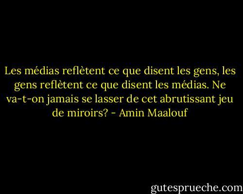 Les médias reflètent ce que disent les gens, les gens reflètent ce que disent les médias. Ne va-t-on jamais se lasser de cet abrutissant jeu de miroirs? - Amin Maalouf