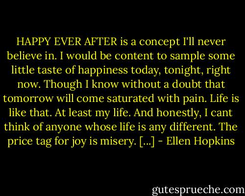 HAPPY EVER AFTER<br />is a concept I'll never believe<br />in. I would be content to sample<br />some little taste of happiness<br />today, tonight, right now. Though I know<br />without a doubt that tomorrow<br />will come saturated with pain.<br />Life is like that. At least<br />my life. And honestly, I cant<br />think of anyone whose life<br />is any different. The price<br />tag for joy is misery. [...] - Ellen Hopkins