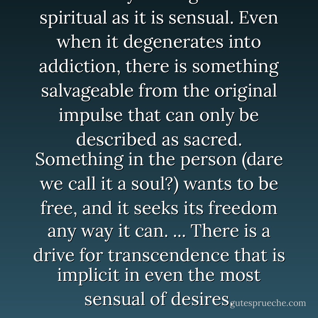 There is a yearning that is as spiritual as it is sensual. Even when it degenerates into addiction, there is something salvageable from the original impulse that can only be described as sacred. Something in the person (dare we call it a soul?) wants to be free, and it seeks its freedom any way it can. ... There is a drive for transcendence that is implicit in even the most sensual of desires. - Mark Epstein