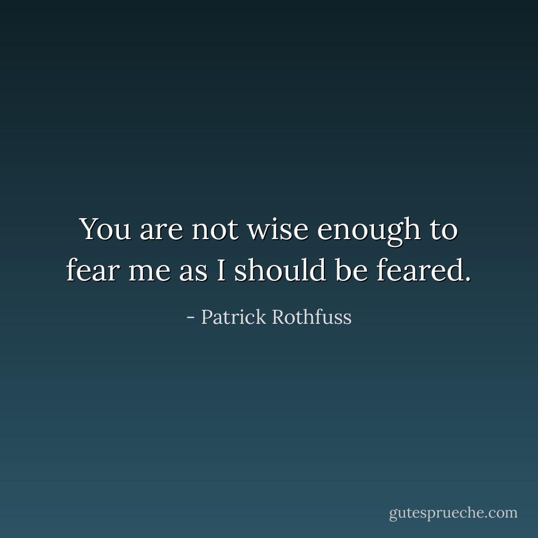 You are not wise enough to fear me as I should be feared. - Patrick Rothfuss
