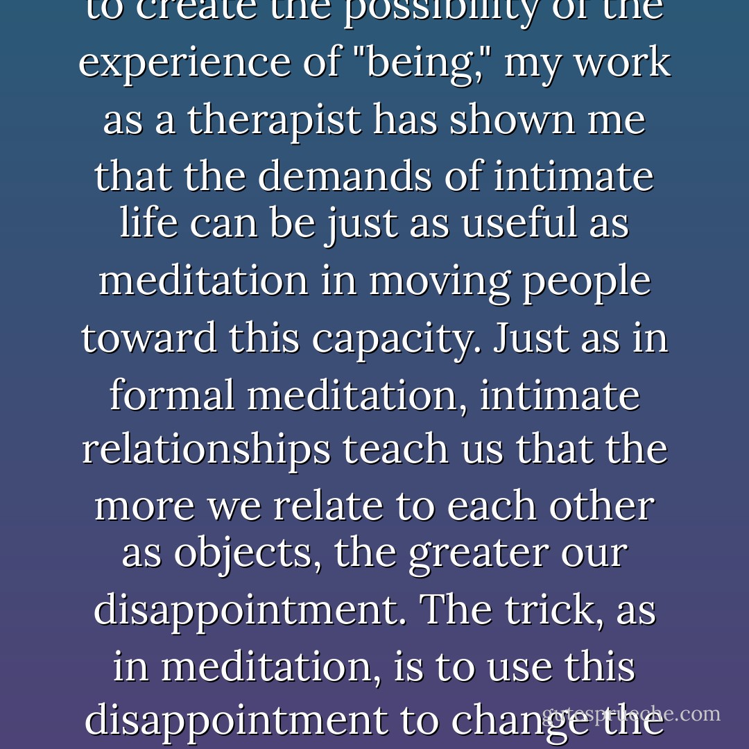 While the primary function of formal Buddhist meditation is to create the possibility of the experience of "being," my work as a therapist has shown me that the demands of intimate life can be just as useful as meditation in moving people toward this capacity. Just as in formal meditation, intimate relationships teach us that the more we relate to each other as objects, the greater our disappointment. The trick, as in meditation, is to use this disappointment to change the way we relate. - Mark Epstein
