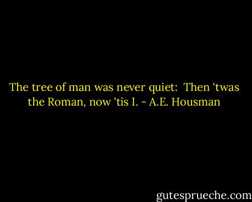 The tree of man was never quiet:<br /> Then 'twas the Roman, now 'tis I. - A.E. Housman
