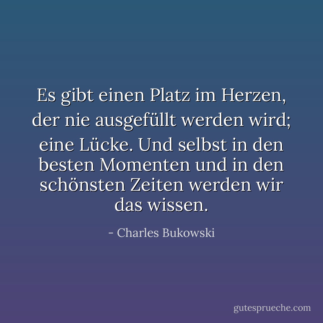Es gibt einen Platz im Herzen, der nie ausgefüllt werden wird; eine Lücke. Und selbst in den besten Momenten und in den schönsten Zeiten werden wir das wissen. - Charles Bukowski<