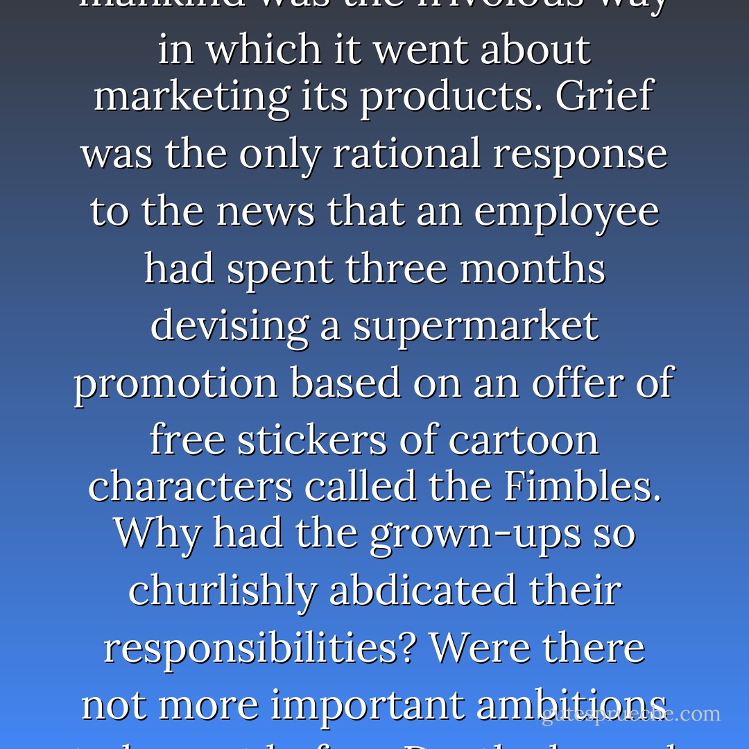 Partially undermining the manufacturer's ability to assert that its work constituted a meaningful contribution to mankind was the frivolous way in which it went about marketing its products. Grief was the only rational response to the news that an employee had spent three months devising a supermarket promotion based on an offer of free stickers of cartoon characters called the Fimbles. Why had the grown-ups so churlishly abdicated their responsibilities? Were there not more important ambitions to be met before Death showed himself on the horizon in his hooded black cloak, his scythe slung over his shoulder? - Alain de Botton