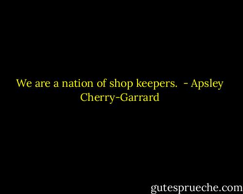 We are a nation of shop keepers.  - Apsley Cherry-Garrard
