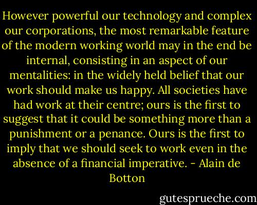 However powerful our technology and complex our corporations, the most remarkable feature of the modern working world may in the end be internal, consisting in an aspect of our mentalities: in the widely held belief that our work should make us happy. All societies have had work at their centre; ours is the first to suggest that it could be something more than a punishment or a penance. Ours is the first to imply that we should seek to work even in the absence of a financial imperative. - Alain de Botton