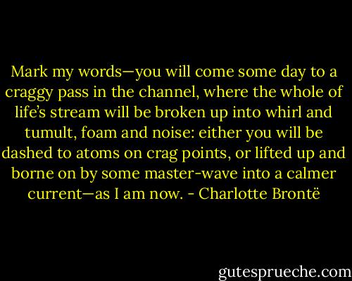Mark my words—you will come some day to a craggy pass in the channel, where the whole of life’s stream will be broken up into whirl and tumult, foam and noise: either you will be dashed to atoms on crag points, or lifted up and borne on by some master-wave into a calmer current—as I am now. - Charlotte Brontë