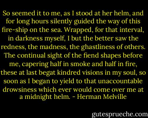 So seemed it to me, as I stood at her helm, and for long hours silently guided the way of this fire-ship on the sea. Wrapped, for that interval, in darkness myself, I but the better saw the redness, the madness, the ghastliness of others. The continual sight of the fiend shapes before me, capering half in smoke and half in fire, these at last begat kindred visions in my soul, so soon as I began to yield to that unaccountable drowsiness which ever would come over me at a midnight helm. - Herman Melville