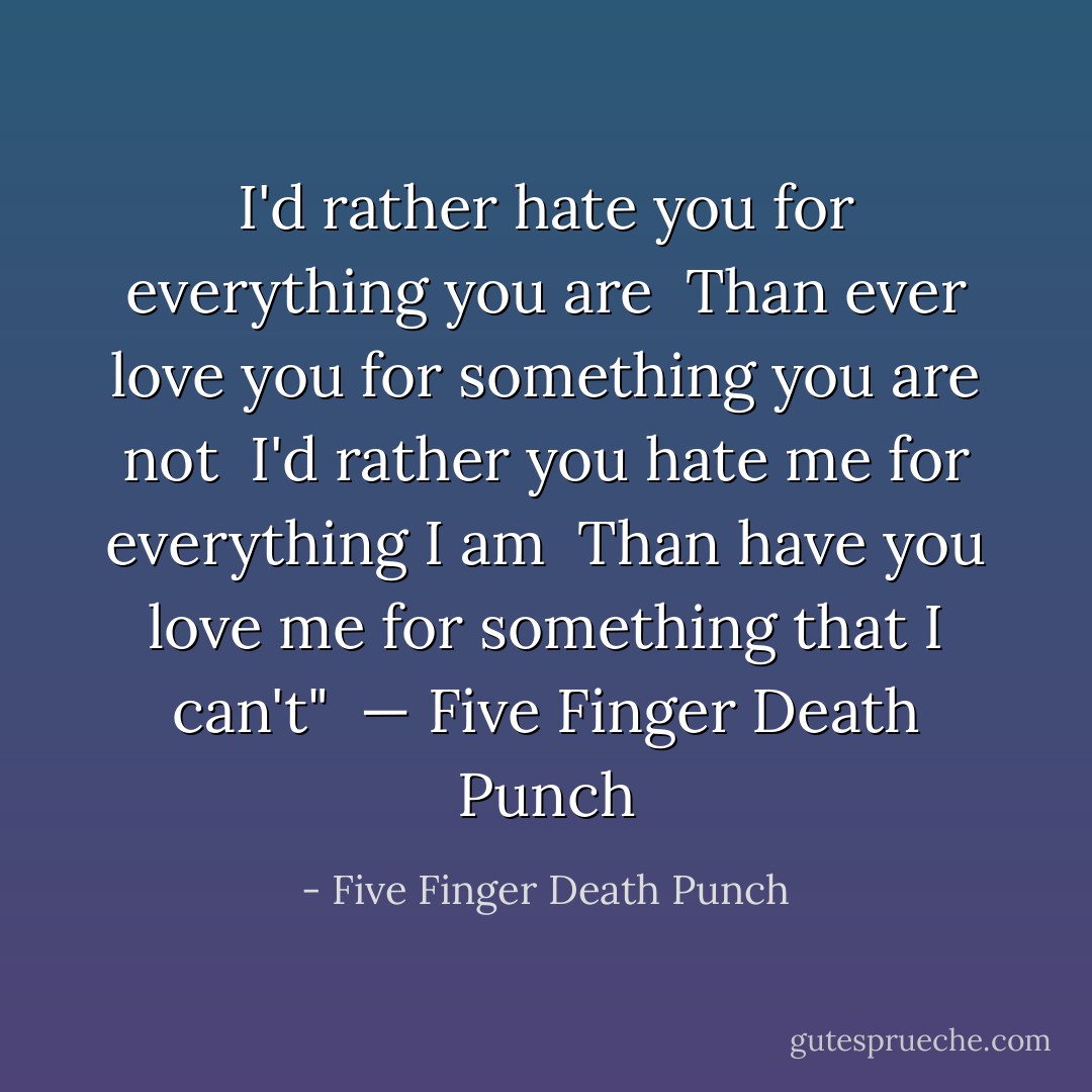 I'd rather hate you for everything you are <br />Than ever love you for something you are not <br />I'd rather you hate me for everything I am <br />Than have you love me for something that I can't" <br />— Five Finger Death Punch - Five Finger Death Punch