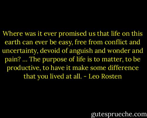Where was it ever promised us that life on this earth can ever be easy, free from conflict and uncertainty, devoid of anguish and wonder and pain? … The purpose of life is to matter, to be productive, to have it make some difference that you lived at all. - Leo Rosten