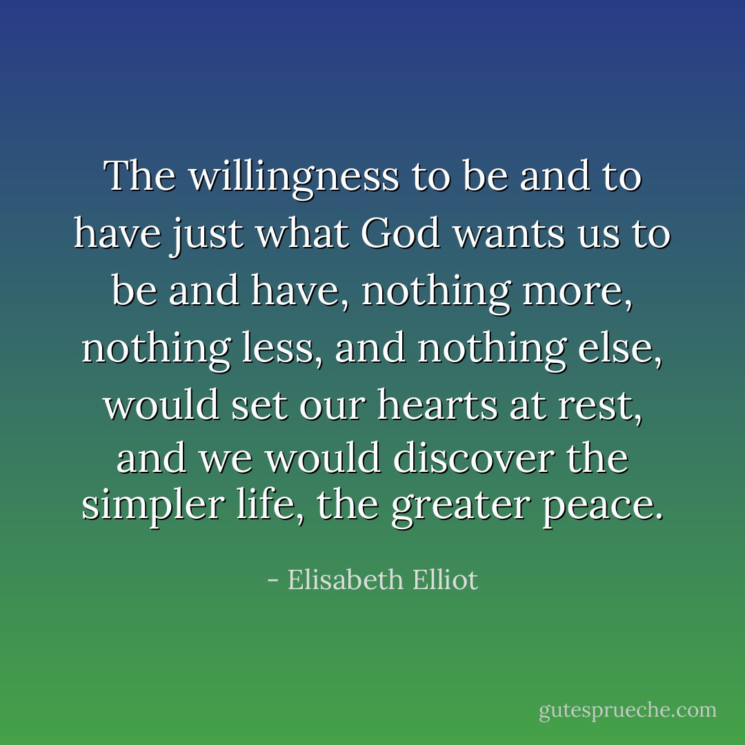 The willingness to be and to have just what God wants us to be and have, nothing more, nothing less, and nothing else, would set our hearts at rest, and we would discover the simpler life,<br />the greater peace. - Elisabeth Elliot