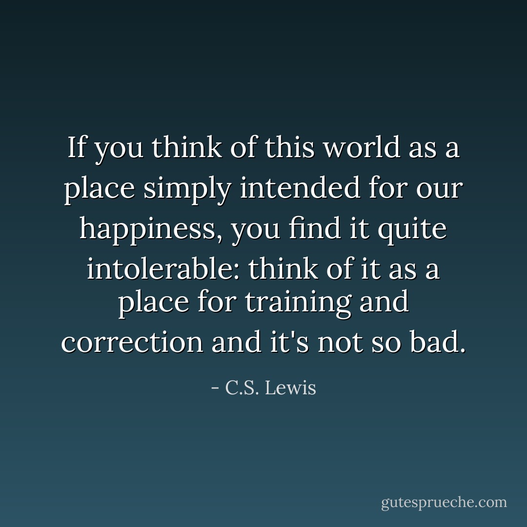 If you think of this world as a place simply intended for our happiness, you find it quite intolerable: think of it as a place for training and correction and it's not so bad. - C.S. Lewis