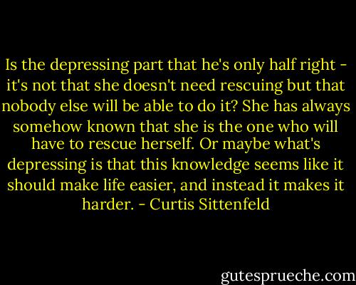 Is the depressing part that he's only half right - it's not that she doesn't need rescuing but that nobody else will be able to do it? She has always somehow known that she is the one who will have to rescue herself. Or maybe what's depressing is that this knowledge seems like it should make life easier, and instead it makes it harder. - Curtis Sittenfeld