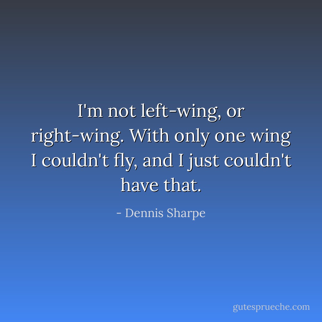 I'm not left-wing, or right-wing. With only one wing I couldn't fly, and I just couldn't have that. - Dennis Sharpe