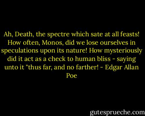 Ah, Death, the spectre which sate at all feasts! How often, Monos, did we lose ourselves in speculations upon its nature! How mysteriously did it act as a check to human bliss - saying unto it "thus far, and no farther! - Edgar Allan Poe