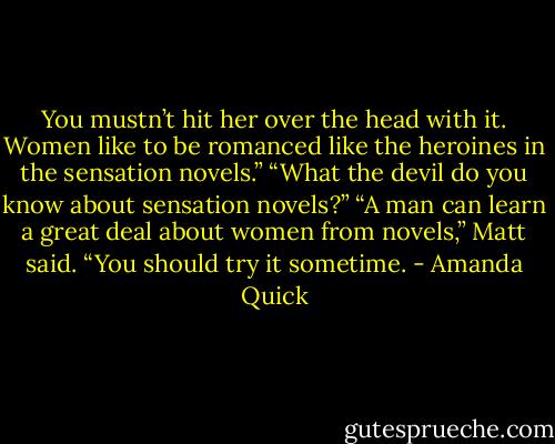 You mustn’t hit her over the head with it. Women like to be romanced like the heroines in the sensation novels.” “What the devil do you know about sensation novels?” “A man can learn a great deal about women from novels,” Matt said. “You should try it sometime. - Amanda Quick