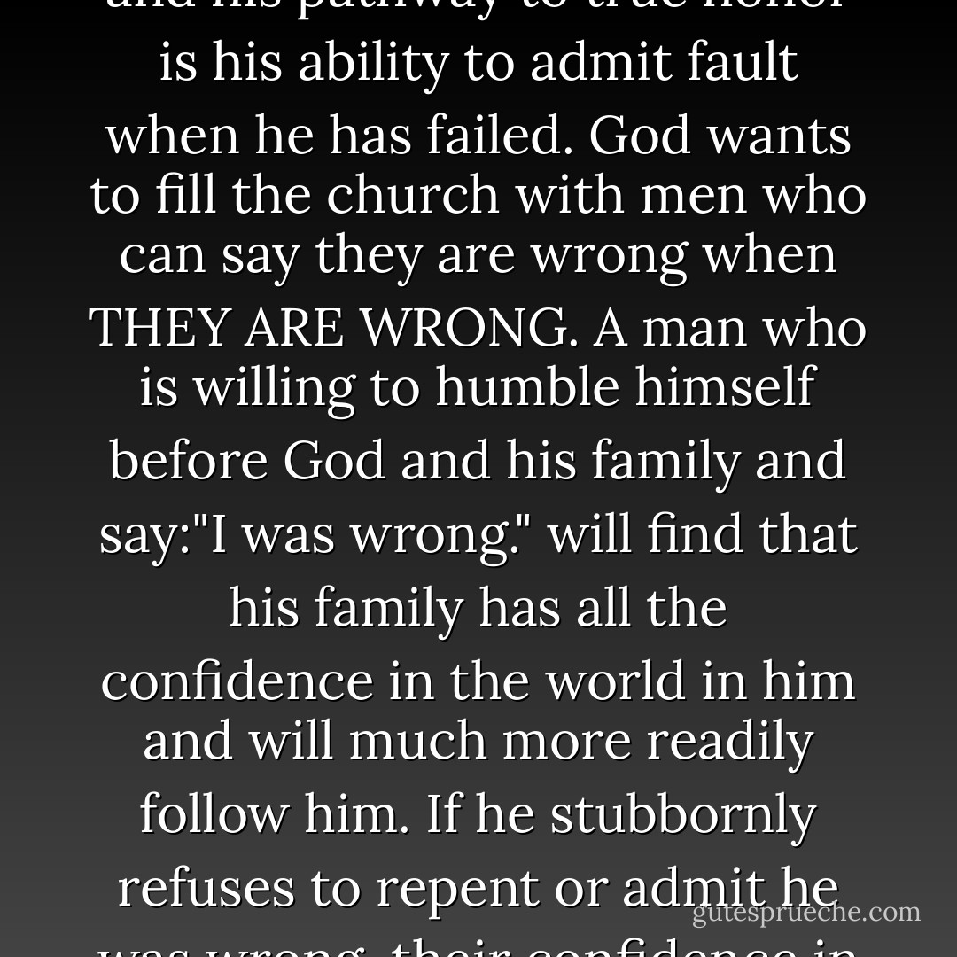 The world is full of men who want to be right, when actually the secret of a man's strength and his pathway to true honor is his ability to admit fault when he has failed. God wants to fill the church with men who can say they are wrong when THEY ARE WRONG. A man who is willing to humble himself before God and his family and say:"I was wrong." will find that his family has all the confidence in the world in him and will much more readily follow him. If he stubbornly refuses to repent or admit he was wrong, their confidence in him and in his leadership erodes. - Jim Anderson