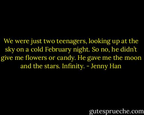 We were just two teenagers, looking up at the sky on a cold February night. So no, he didn’t give me flowers or candy. He gave me the moon and the stars. Infinity. - Jenny Han