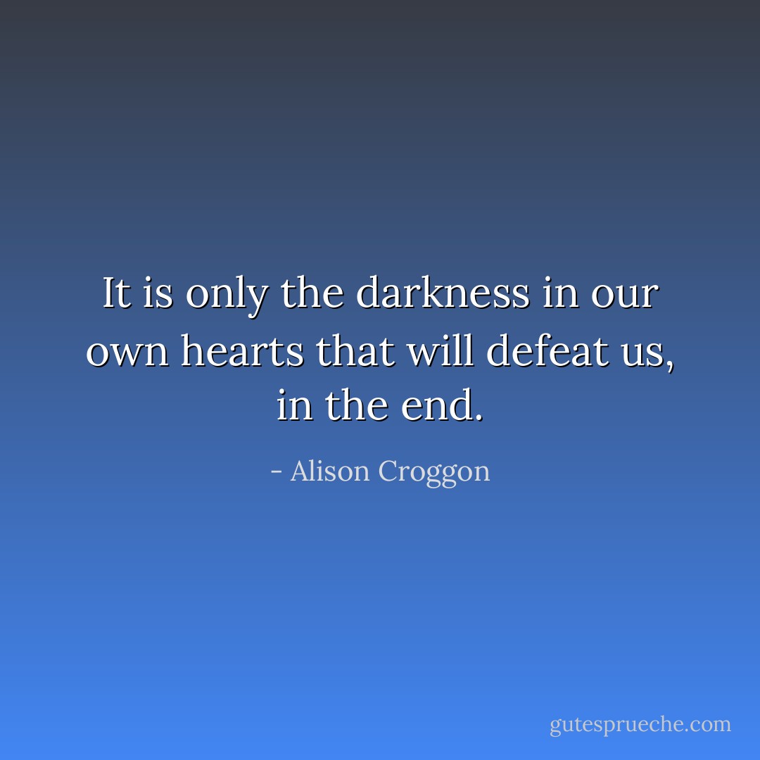 It is only the darkness in our own hearts that will defeat us, in the end. - Alison Croggon