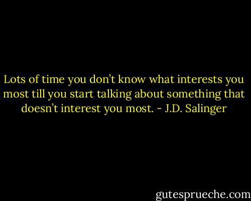 Lots of time you don’t know what interests you most till you start talking about something that doesn’t interest you most. - J.D. Salinger