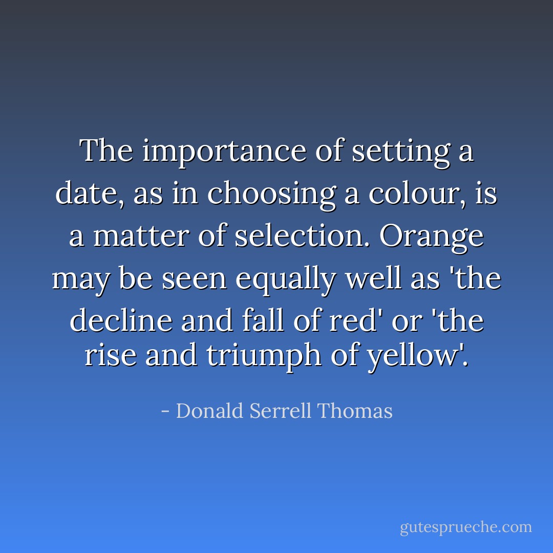 The importance of setting a date, as in choosing a colour, is a matter of selection. Orange may be seen equally well as 'the decline and fall of red' or 'the rise and triumph of yellow'. - Donald Serrell Thomas
