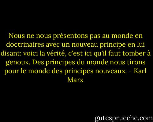 Nous ne nous présentons pas au monde en doctrinaires avec un nouveau principe en lui disant: voici la vérité, c'est ici qu'il faut tomber à genoux. Des principes du monde nous tirons pour le monde des principes nouveaux. - Karl Marx