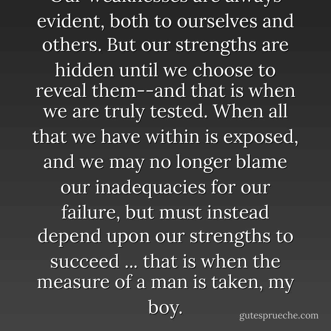 Our weaknesses are always evident, both to ourselves and others. But our strengths are hidden until we choose to reveal them--and that is when we are truly tested. When all that we have within is exposed, and we may no longer blame our inadequacies for our failure, but must instead depend upon our strengths to succeed ... that is when the measure of a man is taken, my boy. - James A. Owen